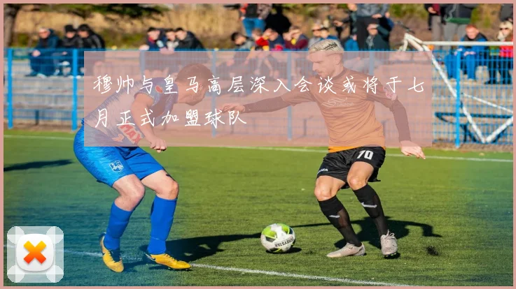 穆帅与皇马高层深入会谈或将于七月正式加盟球队
