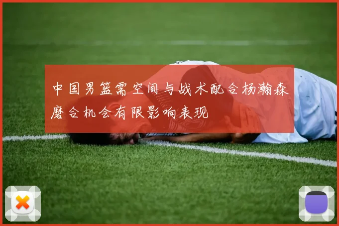 中国男篮需空间与战术配合杨瀚森磨合机会有限影响表现