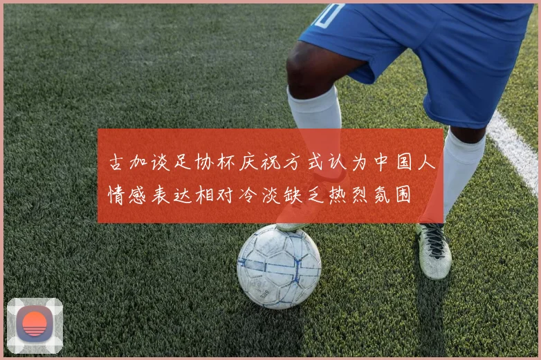 古加谈足协杯庆祝方式认为中国人情感表达相对冷淡缺乏热烈氛围