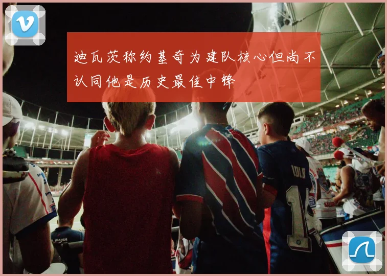 迪瓦茨称约基奇为建队核心但尚不认同他是历史最佳中锋