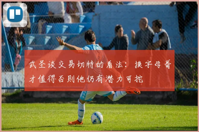 武圣谈交易切特的看法：换字母哥才值得否则他仍有潜力可挖