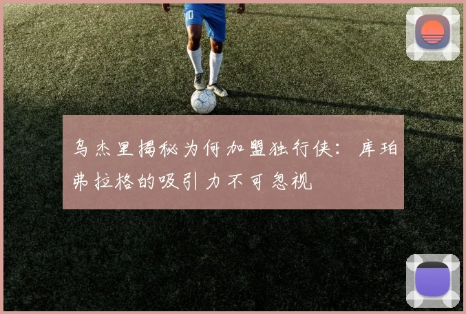 乌杰里揭秘为何加盟独行侠：库珀弗拉格的吸引力不可忽视
