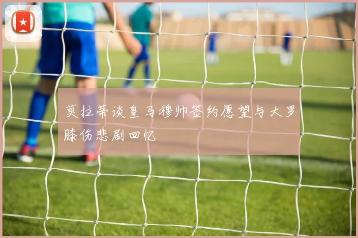 莫拉蒂谈皇马穆帅签约愿望与大罗膝伤悲剧回忆
