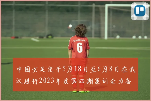 中国女足定于5月18日至6月8日在武汉进行2023年度第四期集训全力备战国际赛事