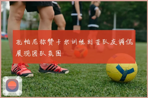 孔帕尼称赞卡尔训练刻苦队友调侃展现团队氛围