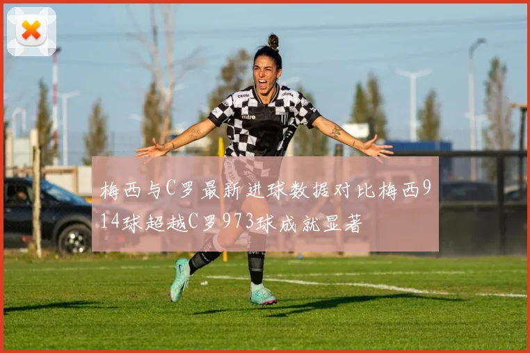 梅西与C罗最新进球数据对比梅西914球超越C罗973球成就显著