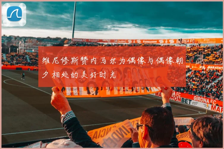 维尼修斯赞内马尔为偶像与偶像朝夕相处的美好时光