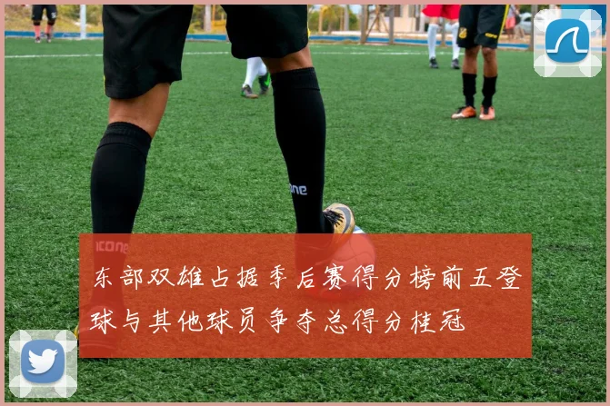 东部双雄占据季后赛得分榜前五登球与其他球员争夺总得分桂冠