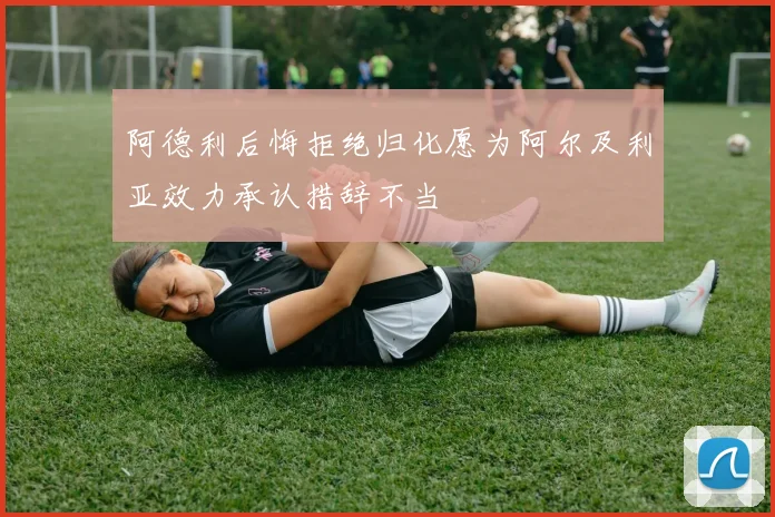 阿德利后悔拒绝归化愿为阿尔及利亚效力承认措辞不当